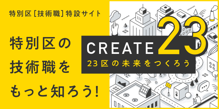 【CREATE23 - 23区の未来をつくろう】特別区［技術職］特設サイト 特別区の技術職をもっと知ろう！